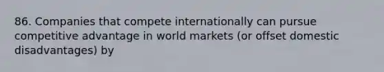 86. Companies that compete internationally can pursue competitive advantage in world markets (or offset domestic disadvantages) by