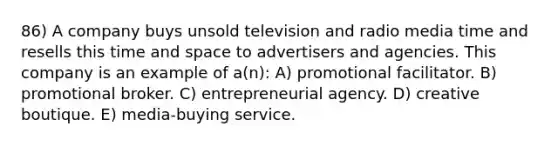 86) A company buys unsold television and radio media time and resells this time and space to advertisers and agencies. This company is an example of a(n): A) promotional facilitator. B) promotional broker. C) entrepreneurial agency. D) creative boutique. E) media-buying service.