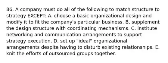 86. A company must do all of the following to match structure to strategy EXCEPT: A. choose a basic organizational design and modify it to fit the company's particular business. B. supplement the design structure with coordinating mechanisms. C. institute networking and communication arrangements to support strategy execution. D. set up "ideal" organizational arrangements despite having to disturb existing relationships. E. knit the efforts of outsourced groups together.