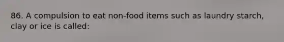 86. A compulsion to eat non-food items such as laundry starch, clay or ice is called: