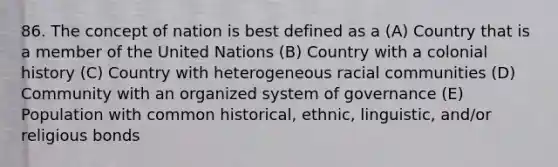 86. The concept of nation is best defined as a (A) Country that is a member of the United Nations (B) Country with a colonial history (C) Country with heterogeneous racial communities (D) Community with an organized system of governance (E) Population with common historical, ethnic, linguistic, and/or religious bonds