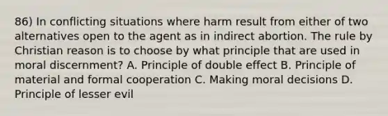 86) In conflicting situations where harm result from either of two alternatives open to the agent as in indirect abortion. The rule by Christian reason is to choose by what principle that are used in moral discernment? A. Principle of double effect B. Principle of material and formal cooperation C. Making moral decisions D. Principle of lesser evil