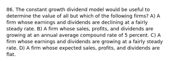 86. The constant growth dividend model would be useful to determine the value of all but which of the following firms? A) A firm whose earnings and dividends are declining at a fairly steady rate. B) A firm whose sales, profits, and dividends are growing at an annual average compound rate of 5 percent. C) A firm whose earnings and dividends are growing at a fairly steady rate. D) A firm whose expected sales, profits, and dividends are flat.