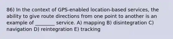 86) In the context of GPS-enabled location-based services, the ability to give route directions from one point to another is an example of ________ service. A) mapping B) disintegration C) navigation D) reintegration E) tracking