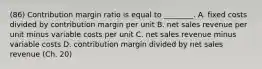 (86) Contribution margin ratio is equal to​ ________. A. fixed costs divided by contribution margin per unit B. net sales revenue per unit minus variable costs per unit C. net sales revenue minus variable costs D. contribution margin divided by net sales revenue (Ch. 20)