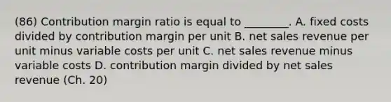 (86) Contribution margin ratio is equal to​ ________. A. fixed costs divided by contribution margin per unit B. net sales revenue per unit minus variable costs per unit C. net sales revenue minus variable costs D. contribution margin divided by net sales revenue (Ch. 20)