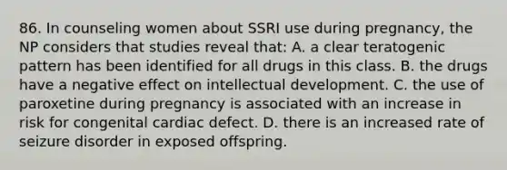 86. In counseling women about SSRI use during pregnancy, the NP considers that studies reveal that: A. a clear teratogenic pattern has been identified for all drugs in this class. B. the drugs have a negative effect on intellectual development. C. the use of paroxetine during pregnancy is associated with an increase in risk for congenital cardiac defect. D. there is an increased rate of seizure disorder in exposed offspring.