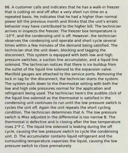 86. A customer calls and indicates that he has a walk-in freezer that is cutting on and off after a very short run time on a repeated basis. He indicates that he had a higher than normal power bill the previous month and thinks that the unit's erratic behavior may have contributed to the higher bill. The technician arrives in inspects the freezer. The freezer box temperature is -10°F, and the condensing unit is off. However, the technician observes the condensing unit operate and short cycle several times within a few minutes of the demand being satisfied. The technician shut the unit down, blocking and tagging the disconnect. This system is equipped with both low and high pressure switches, a suction line accumulator, and a liquid line solenoid. The technician notices that there is ice buildup from the outlet of the liquid line solenoid to the expansion valve. Manifold gauges are attached to the service ports. Removing the lock in tag for the disconnect, the technician starts the system. The system pulls down to the thermostat setting with both the low and high side pressures normal for the application and refrigerant being used. The technician here's the audible click of the liquid line solenoid as the thermostat is satisfied in the condensing unit continues to run until the low pressure switch is cycles the unit off. Again the unit repeats the short cycling condition. The technician determines that A. The low pressure switch is Miss adjusted in the differential is too narrow B. The thermostat is defective and is closing after the box temperature rises 2°F C. The liquid line solenoid is leaking during the off cycle, causing the low pressure switch to cycle the condensing unit. D. The accumulator contains liquid refrigerant and the surrounding temperature vaporizes the liquid, causing the low pressure switch to close prematurely