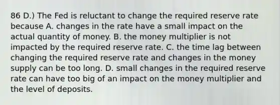 86 D.) The Fed is reluctant to change the required reserve rate because A. changes in the rate have a small impact on the actual quantity of money. B. the money multiplier is not impacted by the required reserve rate. C. the time lag between changing the required reserve rate and changes in the money supply can be too long. D. small changes in the required reserve rate can have too big of an impact on the money multiplier and the level of deposits.