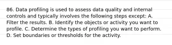 86. Data profiling is used to assess data quality and internal controls and typically involves the following steps except: A. Filter the results. B. Identify the objects or activity you want to profile. C. Determine the types of profiling you want to perform. D. Set boundaries or thresholds for the activity.