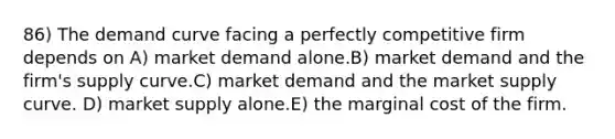 86) The demand curve facing a perfectly competitive firm depends on A) market demand alone.B) market demand and the firm's supply curve.C) market demand and the market supply curve. D) market supply alone.E) the marginal cost of the firm.