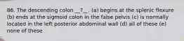 86. The descending colon __?__. (a) begins at the splenic flexure (b) ends at the sigmoid colon in the false pelvis (c) is normally located in the left posterior abdominal wall (d) all of these (e) none of these