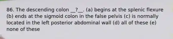 86. The descending colon __?__. (a) begins at the splenic flexure (b) ends at the sigmoid colon in the false pelvis (c) is normally located in the left posterior abdominal wall (d) all of these (e) none of these