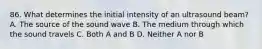 86. What determines the initial intensity of an ultrasound beam? A. The source of the sound wave B. The medium through which the sound travels C. Both A and B D. Neither A nor B