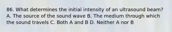 86. What determines the initial intensity of an ultrasound beam? A. The source of the sound wave B. The medium through which the sound travels C. Both A and B D. Neither A nor B