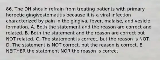 86. The DH should refrain from treating patients with primary herpetic gingivostomatitis because it is a viral infection characterized by pain in the gingiva, fever, malaise, and vesicle formation. A. Both the statement and the reason are correct and related. B. Both the statement and the reason are correct but NOT related. C. The statement is correct, but the reason is NOT. D. The statement is NOT correct, but the reason is correct. E. NEITHER the statement NOR the reason is correct