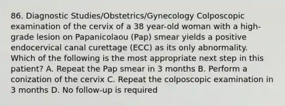 86. Diagnostic Studies/Obstetrics/Gynecology Colposcopic examination of the cervix of a 38 year-old woman with a high-grade lesion on Papanicolaou (Pap) smear yields a positive endocervical canal curettage (ECC) as its only abnormality. Which of the following is the most appropriate next step in this patient? A. Repeat the Pap smear in 3 months B. Perform a conization of the cervix C. Repeat the colposcopic examination in 3 months D. No follow-up is required