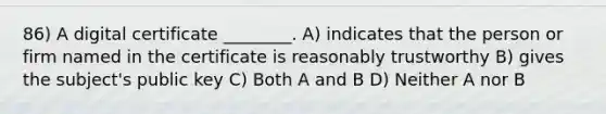 86) A digital certificate ________. A) indicates that the person or firm named in the certificate is reasonably trustworthy B) gives the subject's public key C) Both A and B D) Neither A nor B