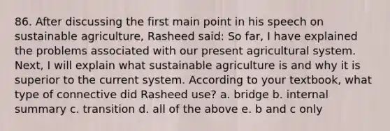 86. After discussing the first main point in his speech on sustainable agriculture, Rasheed said: So far, I have explained the problems associated with our present agricultural system. Next, I will explain what sustainable agriculture is and why it is superior to the current system. According to your textbook, what type of connective did Rasheed use? a. bridge b. internal summary c. transition d. all of the above e. b and c only