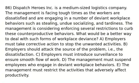 86) Dispatch Heroes Inc. is a medium-sized logistics company. The management is facing tough times as the workers are dissatisfied and are engaging in a number of deviant workplace behaviors such as stealing, undue socializing, and tardiness. The management is considering enforcing several restrictions to curb these counterproductive behaviors. What would be a better way to deal with such forms of workplace deviance? A) Employers must take corrective action to stop the unwanted activities. B) Employers should attack the source of the problem, i.e., the dissatisfaction. C) Employers must introduce surveillance to ensure smooth flow of work. D) The management must suspend employees who engage in deviant workplace behaviors. E) The management must restrict the activities that adversely affect productivity.