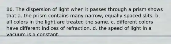 86. The dispersion of light when it passes through a prism shows that a. the prism contains many narrow, equally spaced slits. b. all colors in the light are treated the same. c. different colors have different indices of refraction. d. the speed of light in a vacuum is a constant.