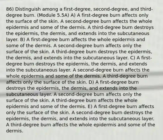 86) Distinguish among a first-degree, second-degree, and third-degree burn. (Module 5.5A) A) A first-degree burn affects only the surface of the skin. A second-degree burn affects the whole epidermis and some of the dermis. A third-degree burn destroys the epidermis, the dermis, and extends into the subcutaneous layer. B) A first-degree burn affects the whole epidermis and some of the dermis. A second-degree burn affects only the surface of the skin. A third-degree burn destroys the epidermis, the dermis, and extends into the subcutaneous layer. C) A first-degree burn destroys the epidermis, the dermis, and extends into the subcutaneous layer. A second-degree burn affects the whole epidermis and some of the dermis. A third-degree burn affects only the surface of the skin. D) A first-degree burn destroys the epidermis, the dermis, and extends into the subcutaneous layer. A second-degree burn affects only the surface of the skin. A third-degree burn affects the whole epidermis and some of the dermis. E) A first-degree burn affects only the surface of the skin. A second-degree burn destroys the epidermis, the dermis, and extends into the subcutaneous layer. A third-degree burn affects the whole epidermis and some of the dermis.