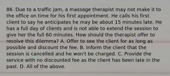 86. Due to a traffic jam, a massage therapist may not make it to the office on time for his first appointment. He calls his first client to say he anticipates he may be about 15 minutes late. He has a full day of clients and is not able to extend the session to give her the full 60 minutes. How should the therapist offer to resolve this dilemma? A. Offer to see the client for as long as possible and discount the fee. B. Inform the client that the session is cancelled and he won't be charged. C. Provide the service with no discounted fee as the client has been late in the past. D. All of the above.