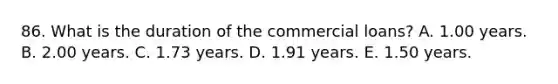 86. What is the duration of the commercial loans? A. 1.00 years. B. 2.00 years. C. 1.73 years. D. 1.91 years. E. 1.50 years.