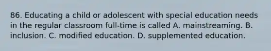 86. Educating a child or adolescent with special education needs in the regular classroom full-time is called A. mainstreaming. B. inclusion. C. modified education. D. supplemented education.
