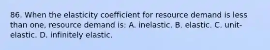 86. When the elasticity coefficient for resource demand is less than one, resource demand is: A. inelastic. B. elastic. C. unit-elastic. D. infinitely elastic.