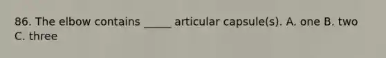 86. The elbow contains _____ articular capsule(s). A. one B. two C. three