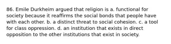 86. Emile Durkheim argued that religion is a. functional for society because it reaffirms the social bonds that people have with each other. b. a distinct threat to social cohesion. c. a tool for class oppression. d. an institution that exists in direct opposition to the other institutions that exist in society.