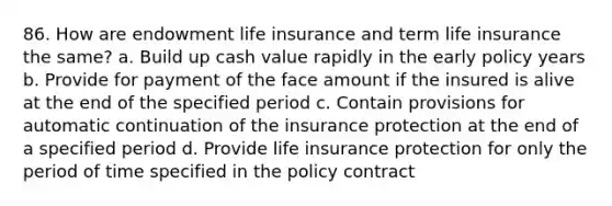 86. How are endowment life insurance and term life insurance the same? a. Build up cash value rapidly in the early policy years b. Provide for payment of the face amount if the insured is alive at the end of the specified period c. Contain provisions for automatic continuation of the insurance protection at the end of a specified period d. Provide life insurance protection for only the period of time specified in the policy contract