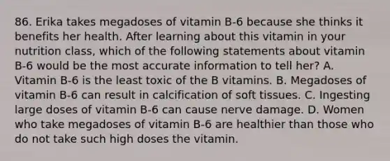 86. Erika takes megadoses of vitamin B-6 because she thinks it benefits her health. After learning about this vitamin in your nutrition class, which of the following statements about vitamin B-6 would be the most accurate information to tell her? A. Vitamin B-6 is the least toxic of the B vitamins. B. Megadoses of vitamin B-6 can result in calcification of soft tissues. C. Ingesting large doses of vitamin B-6 can cause nerve damage. D. Women who take megadoses of vitamin B-6 are healthier than those who do not take such high doses the vitamin.