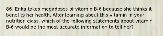 86. Erika takes megadoses of vitamin B-6 because she thinks it benefits her health. After learning about this vitamin in your nutrition class, which of the following statements about vitamin B-6 would be the most accurate information to tell her? .