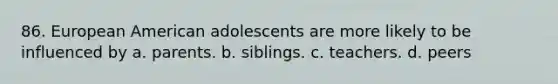 86. European American adolescents are more likely to be influenced by a. parents. b. siblings. c. teachers. d. peers