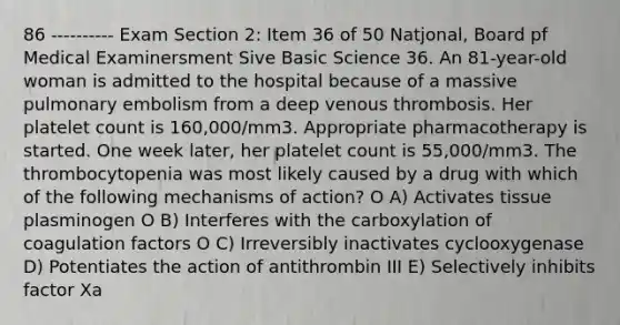 86 ---------- Exam Section 2: Item 36 of 50 Natjonal, Board pf Medical Examinersment Sive Basic Science 36. An 81-year-old woman is admitted to the hospital because of a massive pulmonary embolism from a deep venous thrombosis. Her platelet count is 160,000/mm3. Appropriate pharmacotherapy is started. One week later, her platelet count is 55,000/mm3. The thrombocytopenia was most likely caused by a drug with which of the following mechanisms of action? O A) Activates tissue plasminogen O B) Interferes with the carboxylation of coagulation factors O C) Irreversibly inactivates cyclooxygenase D) Potentiates the action of antithrombin III E) Selectively inhibits factor Xa