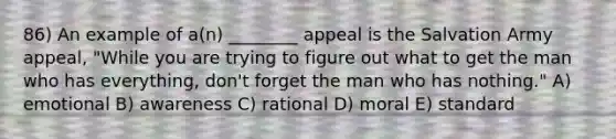 86) An example of a(n) ________ appeal is the Salvation Army appeal, "While you are trying to figure out what to get the man who has everything, don't forget the man who has nothing." A) emotional B) awareness C) rational D) moral E) standard