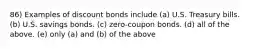 86) Examples of discount bonds include (a) U.S. Treasury bills. (b) U.S. savings bonds. (c) zero-coupon bonds. (d) all of the above. (e) only (a) and (b) of the above