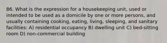 86. What is the expression for a housekeeping unit, used or intended to be used as a domicile by one or more persons, and usually containing cooking, eating, living, sleeping, and sanitary facilities: A) residential occupancy B) dwelling unit C) bed-sitting room D) non-commercial building