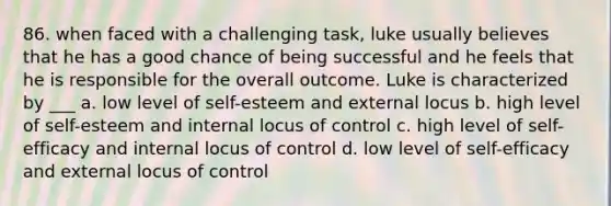 86. when faced with a challenging task, luke usually believes that he has a good chance of being successful and he feels that he is responsible for the overall outcome. Luke is characterized by ___ a. low level of self-esteem and external locus b. high level of self-esteem and internal locus of control c. high level of self-efficacy and internal locus of control d. low level of self-efficacy and external locus of control