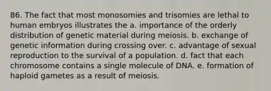 86. The fact that most monosomies and trisomies are lethal to human embryos illustrates the a. importance of the orderly distribution of genetic material during meiosis. b. exchange of genetic information during crossing over. c. advantage of sexual reproduction to the survival of a population. d. fact that each chromosome contains a single molecule of DNA. e. formation of haploid gametes as a result of meiosis.