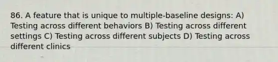 86. A feature that is unique to multiple-baseline designs: A) Testing across different behaviors B) Testing across different settings C) Testing across different subjects D) Testing across different clinics