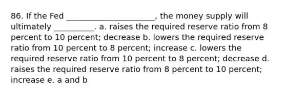 86. If the Fed ______________________, the money supply will ultimately __________. a. raises the required reserve ratio from 8 percent to 10 percent; decrease b. lowers the required reserve ratio from 10 percent to 8 percent; increase c. lowers the required reserve ratio from 10 percent to 8 percent; decrease d. raises the required reserve ratio from 8 percent to 10 percent; increase e. a and b