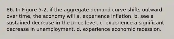 86. In Figure 5-2, if the aggregate demand curve shifts outward over time, the economy will a. experience inflation. b. see a sustained decrease in the price level. c. experience a significant decrease in unemployment. d. experience economic recession.