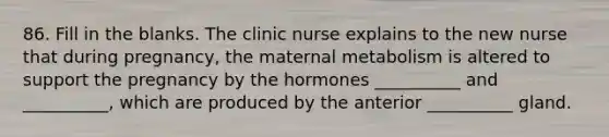 86. Fill in the blanks. The clinic nurse explains to the new nurse that during pregnancy, the maternal metabolism is altered to support the pregnancy by the hormones __________ and __________, which are produced by the anterior __________ gland.