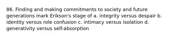 86. Finding and making commitments to society and future generations mark Erikson's stage of a. integrity versus despair b. identity versus role confusion c. intimacy versus isolation d. generativity versus self-absorption