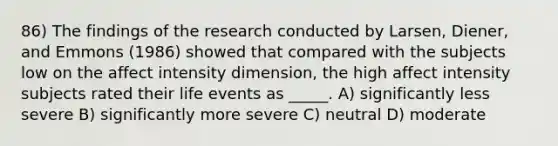 86) The findings of the research conducted by Larsen, Diener, and Emmons (1986) showed that compared with the subjects low on the affect intensity dimension, the high affect intensity subjects rated their life events as _____. A) significantly less severe B) significantly more severe C) neutral D) moderate