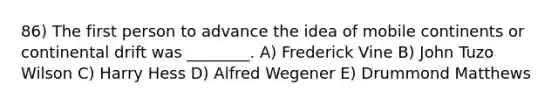 86) The first person to advance the idea of mobile continents or continental drift was ________. A) Frederick Vine B) John Tuzo Wilson C) Harry Hess D) Alfred Wegener E) Drummond Matthews