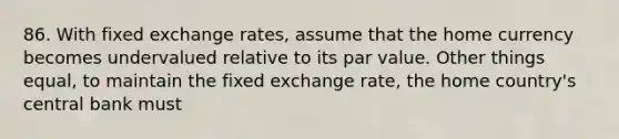 86. With fixed exchange rates, assume that the home currency becomes undervalued relative to its par value. Other things equal, to maintain the fixed exchange rate, the home country's central bank must